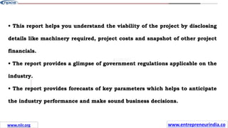 Missions
• This report helps you understand the viability of the project by disclosing
details like machinery required, project costs and snapshot of other project
financials.
• The report provides a glimpse of government regulations applicable on the
industry.
• The report provides forecasts of key parameters which helps to anticipate
the industry performance and make sound business decisions.
www.entrepreneurindia.co
www.niir.org
 