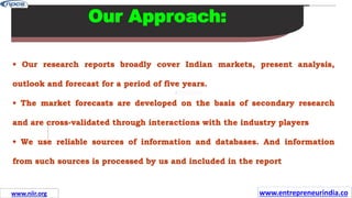 Missions
Our Approach:
• Our research reports broadly cover Indian markets, present analysis,
outlook and forecast for a period of five years.
• The market forecasts are developed on the basis of secondary research
and are cross-validated through interactions with the industry players
• We use reliable sources of information and databases. And information
from such sources is processed by us and included in the report
www.entrepreneurindia.co
www.niir.org
 