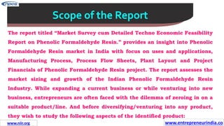 Missions
Scope of the Report
The report titled “Market Survey cum Detailed Techno Economic Feasibility
Report on Phenolic Formaldehyde Resin.” provides an insight into Phenolic
Formaldehyde Resin market in India with focus on uses and applications,
Manufacturing Process, Process Flow Sheets, Plant Layout and Project
Financials of Phenolic Formaldehyde Resin project. The report assesses the
market sizing and growth of the Indian Phenolic Formaldehyde Resin
Industry. While expanding a current business or while venturing into new
business, entrepreneurs are often faced with the dilemma of zeroing in on a
suitable product/line. And before diversifying/venturing into any product,
they wish to study the following aspects of the identified product:
www.entrepreneurindia.co
www.niir.org
 