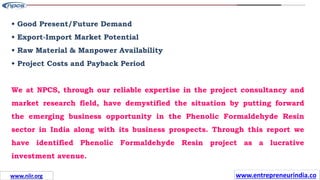 Missions
• Good Present/Future Demand
• Export-Import Market Potential
• Raw Material & Manpower Availability
• Project Costs and Payback Period
We at NPCS, through our reliable expertise in the project consultancy and
market research field, have demystified the situation by putting forward
the emerging business opportunity in the Phenolic Formaldehyde Resin
sector in India along with its business prospects. Through this report we
have identified Phenolic Formaldehyde Resin project as a lucrative
investment avenue.
www.entrepreneurindia.co
www.niir.org
 