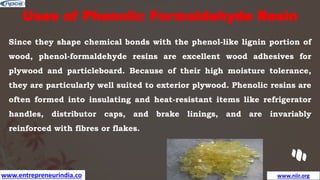 www.entrepreneurindia.co www.niir.org
Uses of Phenolic Formaldehyde Resin
Since they shape chemical bonds with the phenol-like lignin portion of
wood, phenol-formaldehyde resins are excellent wood adhesives for
plywood and particleboard. Because of their high moisture tolerance,
they are particularly well suited to exterior plywood. Phenolic resins are
often formed into insulating and heat-resistant items like refrigerator
handles, distributor caps, and brake linings, and are invariably
reinforced with fibres or flakes.
 