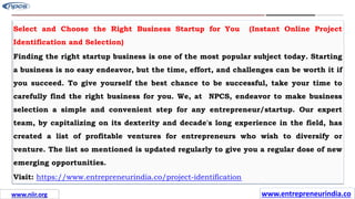 Missions
Select and Choose the Right Business Startup for You (Instant Online Project
Identification and Selection)
Finding the right startup business is one of the most popular subject today. Starting
a business is no easy endeavor, but the time, effort, and challenges can be worth it if
you succeed. To give yourself the best chance to be successful, take your time to
carefully find the right business for you. We, at NPCS, endeavor to make business
selection a simple and convenient step for any entrepreneur/startup. Our expert
team, by capitalizing on its dexterity and decade's long experience in the field, has
created a list of profitable ventures for entrepreneurs who wish to diversify or
venture. The list so mentioned is updated regularly to give you a regular dose of new
emerging opportunities.
Visit: https://www.entrepreneurindia.co/project-identification
www.entrepreneurindia.co
www.niir.org
 