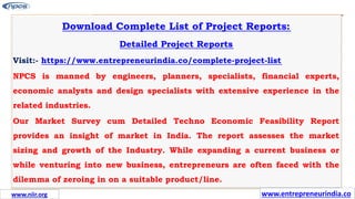 Download Complete List of Project Reports:
Detailed Project Reports
Visit:- https://www.entrepreneurindia.co/complete-project-list
NPCS is manned by engineers, planners, specialists, financial experts,
economic analysts and design specialists with extensive experience in the
related industries.
Our Market Survey cum Detailed Techno Economic Feasibility Report
provides an insight of market in India. The report assesses the market
sizing and growth of the Industry. While expanding a current business or
while venturing into new business, entrepreneurs are often faced with the
dilemma of zeroing in on a suitable product/line.
www.entrepreneurindia.co
www.niir.org
 