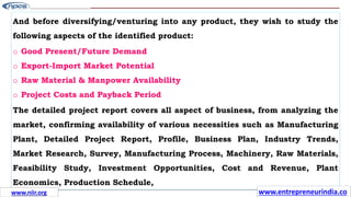And before diversifying/venturing into any product, they wish to study the
following aspects of the identified product:
o Good Present/Future Demand
o Export-Import Market Potential
o Raw Material & Manpower Availability
o Project Costs and Payback Period
The detailed project report covers all aspect of business, from analyzing the
market, confirming availability of various necessities such as Manufacturing
Plant, Detailed Project Report, Profile, Business Plan, Industry Trends,
Market Research, Survey, Manufacturing Process, Machinery, Raw Materials,
Feasibility Study, Investment Opportunities, Cost and Revenue, Plant
Economics, Production Schedule,
www.entrepreneurindia.co
www.niir.org
 