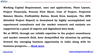 Working Capital Requirement, uses and applications, Plant Layout,
Project Financials, Process Flow Sheet, Cost of Project, Projected
Balance Sheets, Profitability Ratios, Break Even Analysis. The DPR
(Detailed Project Report) is formulated by highly accomplished and
experienced consultants and the market research and analysis are
supported by a panel of experts and digitalized data bank.
We at NPCS, through our reliable expertise in the project consultancy
and market research field, have demystified the situation by putting
forward the emerging business opportunity in India along with its
business prospects……Read more
www.entrepreneurindia.co
www.niir.org
 