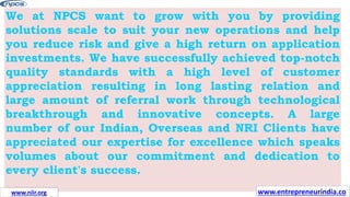 We at NPCS want to grow with you by providing
solutions scale to suit your new operations and help
you reduce risk and give a high return on application
investments. We have successfully achieved top-notch
quality standards with a high level of customer
appreciation resulting in long lasting relation and
large amount of referral work through technological
breakthrough and innovative concepts. A large
number of our Indian, Overseas and NRI Clients have
appreciated our expertise for excellence which speaks
volumes about our commitment and dedication to
every client's success.
www.entrepreneurindia.co
www.niir.org
 