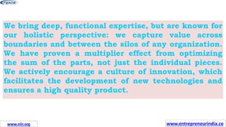 We bring deep, functional expertise, but are known for
our holistic perspective: we capture value across
boundaries and between the silos of any organization.
We have proven a multiplier effect from optimizing
the sum of the parts, not just the individual pieces.
We actively encourage a culture of innovation, which
facilitates the development of new technologies and
ensures a high quality product.
www.entrepreneurindia.co
www.niir.org
 