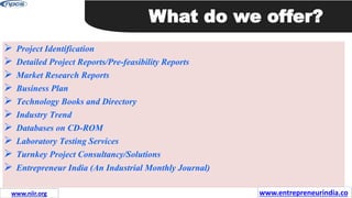  Project Identification
 Detailed Project Reports/Pre-feasibility Reports
 Market Research Reports
 Business Plan
 Technology Books and Directory
 Industry Trend
 Databases on CD-ROM
 Laboratory Testing Services
 Turnkey Project Consultancy/Solutions
 Entrepreneur India (An Industrial Monthly Journal)
What do we offer?
www.entrepreneurindia.co
www.niir.org
 