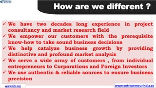  We have two decades long experience in project
consultancy and market research field
 We empower our customers with the prerequisite
know-how to take sound business decisions
 We help catalyze business growth by providing
distinctive and profound market analysis
 We serve a wide array of customers , from individual
entrepreneurs to Corporations and Foreign Investors
 We use authentic & reliable sources to ensure business
precision
How are we different ?
www.entrepreneurindia.co
www.niir.org
 