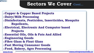 Sectors We Cover Cont…
oCopper & Copper Based Projects
oDairy/Milk Processing
oDisinfectants, Pesticides, Insecticides, Mosquito
Repellents,
oElectrical, Electronic And Computer based
Projects
oEssential Oils, Oils & Fats And Allied
oEngineering Goods
oFibre Glass & Float Glass
oFast Moving Consumer Goods
oFood, Bakery, Agro Processing
www.entrepreneurindia.co
www.niir.org
 