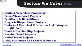 Sectors We Cover Cont…
oFruits & Vegetables Processing
oFerro Alloys Based Projects
oFertilizers & Biofertilizers
oGinger & Ginger Based Projects
oHerbs And Medicinal Cultivation And Jatropha
(Biofuel)
oHotel & Hospitability Projects
oHospital Based Projects
oHerbal Based Projects
oInks, Stationery And Export Industries
www.entrepreneurindia.co
www.niir.org
 