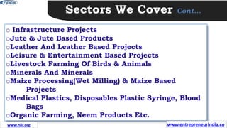 Sectors We Cover Cont…
o Infrastructure Projects
oJute & Jute Based Products
oLeather And Leather Based Projects
oLeisure & Entertainment Based Projects
oLivestock Farming Of Birds & Animals
oMinerals And Minerals
oMaize Processing(Wet Milling) & Maize Based
Projects
oMedical Plastics, Disposables Plastic Syringe, Blood
Bags
oOrganic Farming, Neem Products Etc.
www.entrepreneurindia.co
www.niir.org
 