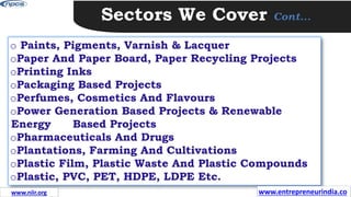 Sectors We Cover Cont…
o Paints, Pigments, Varnish & Lacquer
oPaper And Paper Board, Paper Recycling Projects
oPrinting Inks
oPackaging Based Projects
oPerfumes, Cosmetics And Flavours
oPower Generation Based Projects & Renewable
Energy Based Projects
oPharmaceuticals And Drugs
oPlantations, Farming And Cultivations
oPlastic Film, Plastic Waste And Plastic Compounds
oPlastic, PVC, PET, HDPE, LDPE Etc.
www.entrepreneurindia.co
www.niir.org
 