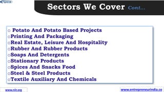 Sectors We Cover Cont…
o Potato And Potato Based Projects
oPrinting And Packaging
oReal Estate, Leisure And Hospitality
oRubber And Rubber Products
oSoaps And Detergents
oStationary Products
oSpices And Snacks Food
oSteel & Steel Products
oTextile Auxiliary And Chemicals
www.entrepreneurindia.co
www.niir.org
 