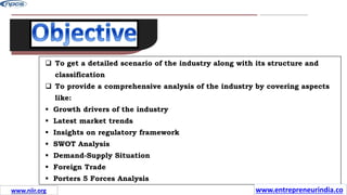 www.guavacorps.com
12
 To get a detailed scenario of the industry along with its structure and
classification
 To provide a comprehensive analysis of the industry by covering aspects
like:
 Growth drivers of the industry
 Latest market trends
 Insights on regulatory framework
 SWOT Analysis
 Demand-Supply Situation
 Foreign Trade
 Porters 5 Forces Analysis
www.entrepreneurindia.co
www.niir.org
 