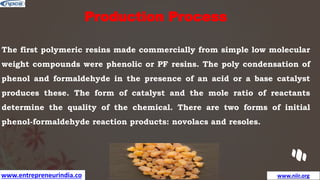 www.entrepreneurindia.co www.niir.org
Production Process
The first polymeric resins made commercially from simple low molecular
weight compounds were phenolic or PF resins. The poly condensation of
phenol and formaldehyde in the presence of an acid or a base catalyst
produces these. The form of catalyst and the mole ratio of reactants
determine the quality of the chemical. There are two forms of initial
phenol-formaldehyde reaction products: novolacs and resoles.
 