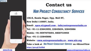 Contact us
106-E, Kamla Nagar, Opp. Mall ST,
New Delhi-110007, India.
Email: npcs.ei@gmail.com , info@entrepreneurindia.co
Tel: +91-11-23843955, 23845654, 23845886
Mobile: +91-9097075054, 8800733955
Fax: +91-11-23845886
Website : www.entrepreneurindia.co , www.niir.org
Take a look at on #StreetView
https://goo.gl/VstWkd
www.entrepreneurindia.co
www.niir.org
 