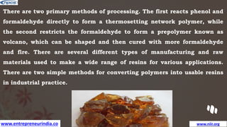 www.entrepreneurindia.co www.niir.org
There are two primary methods of processing. The first reacts phenol and
formaldehyde directly to form a thermosetting network polymer, while
the second restricts the formaldehyde to form a prepolymer known as
volcano, which can be shaped and then cured with more formaldehyde
and fire. There are several different types of manufacturing and raw
materials used to make a wide range of resins for various applications.
There are two simple methods for converting polymers into usable resins
in industrial practice.
 