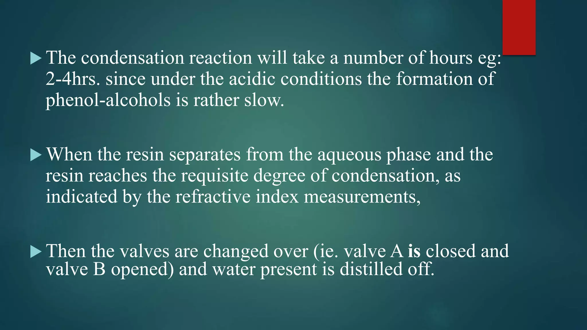  The condensation reaction will take a number of hours eg:
2-4hrs. since under the acidic conditions the formation of
phenol-alcohols is rather slow.
 When the resin separates from the aqueous phase and the
resin reaches the requisite degree of condensation, as
indicated by the refractive index measurements,
 Then the valves are changed over (ie. valve A is closed and
valve B opened) and water present is distilled off.
 