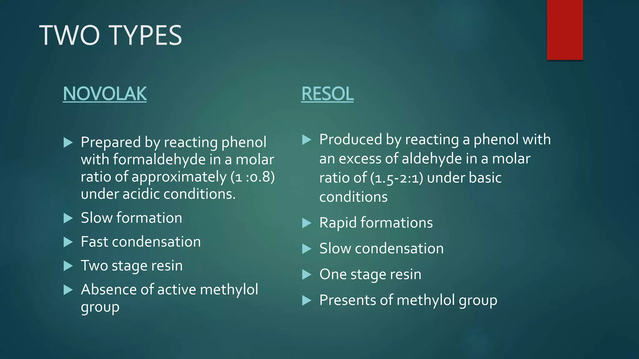 TWO TYPES
NOVOLAK
 Prepared by reacting phenol
with formaldehyde in a molar
ratio of approximately (1 :0.8)
under acidic conditions.
 Slow formation
 Fast condensation
 Two stage resin
 Absence of active methylol
group
RESOL
 Produced by reacting a phenol with
an excess of aldehyde in a molar
ratio of (1.5-2:1) under basic
conditions
 Rapid formations
 Slow condensation
 One stage resin
 Presents of methylol group
 
