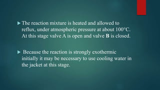  The reaction mixture is heated and allowed to
reflux, under atmospheric pressure at about 100°C.
At this stage valve A is open and valve B is closed.
 Because the reaction is strongly exothermic
initially it may be necessary to use cooling water in
the jacket at this stage.
 