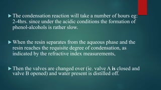  The condensation reaction will take a number of hours eg:
2-4hrs. since under the acidic conditions the formation of
phenol-alcohols is rather slow.
 When the resin separates from the aqueous phase and the
resin reaches the requisite degree of condensation, as
indicated by the refractive index measurements,
 Then the valves are changed over (ie. valve A is closed and
valve B opened) and water present is distilled off.
 
