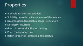 Properties
 Available as solids and solutions
 Solubility depends on the structure of the solution
 Decomposition temperature range is 120-250˚c
 Electrically insulating
 Good dimensional ability on heating
 Poor conductor of heat
 Retain properties at freezing temperature
 