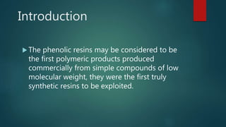 Introduction
 The phenolic resins may be considered to be
the first polymeric products produced
commercially from simple compounds of low
molecular weight, they were the first truly
synthetic resins to be exploited.
 