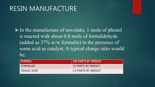 RESIN MANUFACTURE
 In the manufacture of novolaks, 1 mole of phenol
is reacted with about 0.8 mole of formaldehyde
(added as 37% w/w formalin) in the presence of
some acid as catalyst. A typical charge ratio would
be:
PHENOL 100 PARTS BY WEIGHT
FORMALIN 75 PARTS BY WEIGHT
OXALIC ACID 1.5 PARTS BY WEIGHT
 