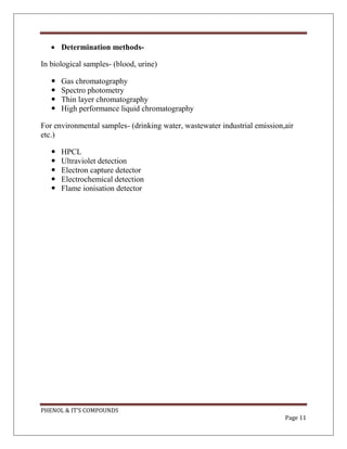PHENOL & IT’S COMPOUNDS
Page 11
 Determination methods-
In biological samples- (blood, urine)
 Gas chromatography
 Spectro photometry
 Thin layer chromatography
 High performance liquid chromatography
For environmental samples- (drinking water, wastewater industrial emission,air
etc.)
 HPCL
 Ultraviolet detection
 Electron capture detector
 Electrochemical detection
 Flame ionisation detector
 