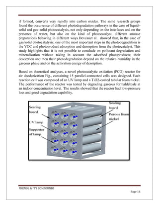 PHENOL & IT’S COMPOUNDS
Page 16
if formed, converts very rapidly into carbon oxides. The same research groups
found the occurrence of different photodegradation pathways in the case of liquid–
solid and gas–solid photocatalysis, not only depending on the interfaces and on the
presence of water, but also on the kind of photocatalyst, different anatase
preparations behaving in different ways.Deveauet al. showed that, in the case of
gas/solid photocatalysis, one of the most important steps in the photodegradation is
the VOC and photoproduct adsorption and desorption from the photocatalyst. This
study highlights that it is not possible to conclude on pollutant degradation and
mineralization without taking in account the adsorbed photoproducts; their
desorption and then their photodegradation depend on the relative humidity in the
gaseous phase and on the activation energy of desorption.
Based on theoretical analyses, a novel photocatalytic oxidation (PCO) reactor for
air deodorization Fig., containing 15 parallel-connected cells was designed. Each
reaction cell was composed of an UV lamp and a TiO2-coated tubular foam nickel.
The performance of the reactor was tested by degrading gaseous formaldehyde at
an indoor concentration level. The results showed that the reactor had low-pressure
loss and good degradation capability.
 