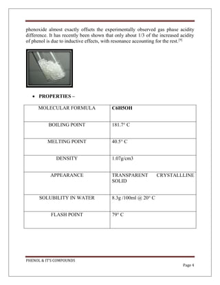 PHENOL & IT’S COMPOUNDS
Page 4
phenoxide almost exactly offsets the experimentally observed gas phase acidity
difference. It has recently been shown that only about 1/3 of the increased acidity
of phenol is due to inductive effects, with resonance accounting for the rest.[9]
 PROPERTIES –
MOLECULAR FORMULA C6H5OH
BOILING POINT 181.7° C
MELTING POINT 40.5° C
DENSITY 1.07g/cm3
APPEARANCE TRANSPARENT CRYSTALLLINE
SOLID
SOLUBILITY IN WATER 8.3g /100ml @ 20° C
FLASH POINT 79° C
 