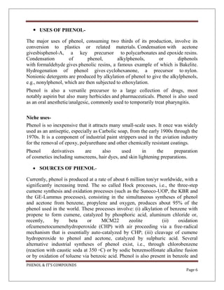 PHENOL & IT’S COMPOUNDS
Page 6
 USES OF PHENOL-
The major uses of phenol, consuming two thirds of its production, involve its
conversion to plastics or related materials. Condensation with acetone
givesbisphenol-A, a key precursor to polycarbonates and epoxide resins.
Condensation of phenol, alkylphenols, or diphenols
with formaldehyde gives phenolic resins, a famous example of which is Bakelite.
Hydrogenation of phenol gives cyclohexanone, a precursor to nylon.
Nonionic detergents are produced by alkylation of phenol to give the alkylphenols,
e.g., nonylphenol, which are then subjected to ethoxylation.
Phenol is also a versatile precursor to a large collection of drugs, most
notably aspirin but also many herbicides and pharmaceuticals. Phenol is also used
as an oral anesthetic/analgesic, commonly used to temporarily treat pharyngitis.
Niche uses-
Phenol is so inexpensive that it attracts many small-scale uses. It once was widely
used as an antiseptic, especially as Carbolic soap, from the early 1900s through the
1970s. It is a component of industrial paint strippers used in the aviation industry
for the removal of epoxy, polyurethane and other chemically resistant coatings.
Phenol derivatives are also used in the preparation
of cosmetics including sunscreens, hair dyes, and skin lightening preparations.
 SOURCES OF PHENOL-
Currently, phenol is produced at a rate of about 6 million ton/yr worldwide, with a
significantly increasing trend. The so called Hock processes, i.e., the three-step
cumene synthesis and oxidation processes (such as the Sunoco-UOP, the KBR and
the GE-Lummus processes), consisting in the simultaneous syntheses of phenol
and acetone from benzene, propylene and oxygen, produces about 95% of the
phenol used in the world. These processes involve: (i) alkylation of benzene with
propene to form cumene, catalyzed by phosphoric acid, aluminum chloride or,
recently, by beta or MCM22 zeolite (ii) oxidation
ofcumenetocumenehydroperoxide (CHP) with air proceeding via a free-radical
mechanism that is essentially auto-catalyzed by CHP; (iii) cleavage of cumene
hydroperoxide to phenol and acetone, catalyzed by sulphuric acid. Several
alternative industrial syntheses of phenol exist, i.e., through chlorobenzene
(reaction with caustic soda at 350 ◦C) or by sodic benzensolfonate alkaline fusion
or by oxidation of toluene via benzoic acid. Phenol is also present in benzole and
 