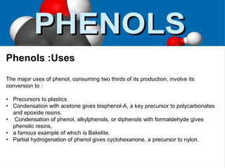 Phenols :Uses
The major uses of phenol, consuming two thirds of its production, involve its
conversion to :
• Precursors to plastics.
• Condensation with acetone gives bisphenol-A, a key precursor to polycarbonates
and epoxide resins.
• Condensation of phenol, alkylphenols, or diphenols with formaldehyde gives
phenolic resins,
• a famous example of which is Bakelite.
• Partial hydrogenation of phenol gives cyclohexanone, a precursor to nylon.
 