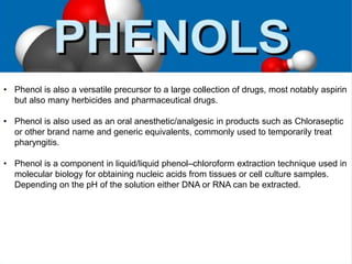 • Phenol is also a versatile precursor to a large collection of drugs, most notably aspirin
but also many herbicides and pharmaceutical drugs.
• Phenol is also used as an oral anesthetic/analgesic in products such as Chloraseptic
or other brand name and generic equivalents, commonly used to temporarily treat
pharyngitis.
• Phenol is a component in liquid/liquid phenol–chloroform extraction technique used in
molecular biology for obtaining nucleic acids from tissues or cell culture samples.
Depending on the pH of the solution either DNA or RNA can be extracted.
 