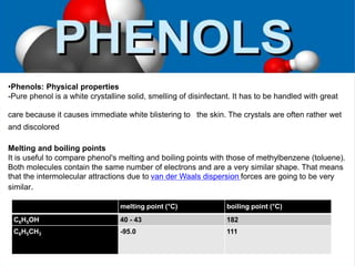 •Phenols: Physical properties
-Pure phenol is a white crystalline solid, smelling of disinfectant. It has to be handled with great
care because it causes immediate white blistering to the skin. The crystals are often rather wet
and discolored
Melting and boiling points
It is useful to compare phenol's melting and boiling points with those of methylbenzene (toluene).
Both molecules contain the same number of electrons and are a very similar shape. That means
that the intermolecular attractions due to van der Waals dispersion forces are going to be very
similar.
melting point (°C) boiling point (°C)
C6H5OH 40 - 43 182
C6H5CH3 -95.0 111
 
