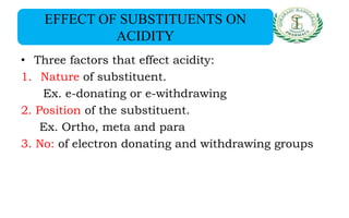 EFFECT OF SUBSTITUENTS ON
ACIDITY
• Three factors that effect acidity:
1. Nature of substituent.
Ex. e-donating or e-withdrawing
2. Position of the substituent.
Ex. Ortho, meta and para
3. No: of electron donating and withdrawing groups
 