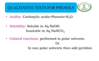 QUALITATIVE TESTS FOR PHENOLS
• Acidity: Carboxylic acids>Phenols>H2O.
• Solubility: Soluble in Aq NaOH.
Insoluble in Aq NaHCO3
• Colored reactions: performed in polar solvents.
Or
In non polar solvents then add pyridine.
 