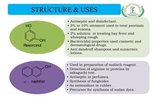 • Antiseptic and disinfectant.
• 5% to 10% ointment used to treat psoriasis
and eczema.
• 2% solution in treating hay fever and
whooping cough
• Bactericidal properties used cosmetic and
dermatological drugs.
• Anti dandruff shampoos and sunscreen
lotions.
• Used in preparation of molisch reagent.
• Detection of arginine in proteins by
sakaguchi test.
• Antiseptic in perfumes.
• Synthesis of fungicides
• As antioxidant in rubber.
• Precursor for synthesis of sudan dyes.
STRUCTURE & USES
OH
OH
Resorcinol
OH
naphthol
 