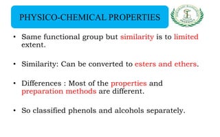 PHYSICO-CHEMICAL PROPERTIES
• Same functional group but similarity is to limited
extent.
• Similarity: Can be converted to esters and ethers.
• Differences : Most of the properties and
preparation methods are different.
• So classified phenols and alcohols separately.
 
