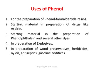 Uses of Phenol
1. For the preparation of Phenol-formaldehyde resins.
2. Starting material in preparation of drugs like
Aspirin.
3. Starting material in the preparation of
Phenolphthalein and several other dyes.
4. In preparation of Explosives.
5. In preparation of wood preservatives, herbicides,
nylon, antiseptics, gasoline additives.
Prepared by Mr. N. M. Jangade
 