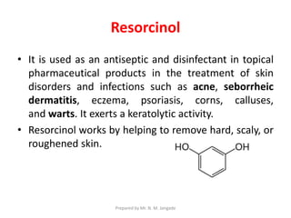 Resorcinol
• It is used as an antiseptic and disinfectant in topical
pharmaceutical products in the treatment of skin
disorders and infections such as acne, seborrheic
dermatitis, eczema, psoriasis, corns, calluses,
and warts. It exerts a keratolytic activity.
• Resorcinol works by helping to remove hard, scaly, or
roughened skin.
Prepared by Mr. N. M. Jangade
 