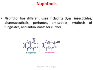 Naphthols
• Naphthol has different uses including dyes, insecticides,
pharmaceuticals, perfumes, antiseptics, synthesis of
fungicides, and antioxidants for rubber.
Prepared by Mr. N. M. Jangade
 