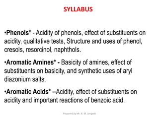 SYLLABUS
•Phenols* - Acidity of phenols, effect of substituents on
acidity, qualitative tests, Structure and uses of phenol,
cresols, resorcinol, naphthols.
•Aromatic Amines* - Basicity of amines, effect of
substituents on basicity, and synthetic uses of aryl
diazonium salts.
•Aromatic Acids* –Acidity, effect of substituents on
acidity and important reactions of benzoic acid.
Prepared by Mr. N. M. Jangade
 