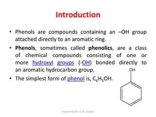 Introduction
• Phenols are compounds containing an –OH group
attached directly to an aromatic ring.
• Phenols, sometimes called phenolics, are a class
of chemical compounds consisting of one or
more hydroxyl groups (-OH) bonded directly to
an aromatic hydrocarbon group.
• The simplest form of phenol is, C6H5OH.
Prepared by Mr. N. M. Jangade
 