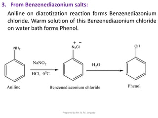 3. From Benzenediazonium salts:
Aniline on diazotization reaction forms Benzenediazonium
chloride. Warm solution of this Benzenediazonium chloride
on water bath forms Phenol.
Prepared by Mr. N. M. Jangade
 
