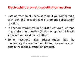 Electrophilic aromatic substitution reaction
• Rate of reaction of Phenol is more if you compared it
with Benzene in Electrophilic aromatic substitution
reaction.
• In Phenol Hydroxy group is substituent over Benzene
ring is electron donating (Activating group) of it will
show ortho-para directive effect.
• Some reactions give trisubstitution but by
moderating the reaction conditions, however we can
obtain the monosubstitution product.
Prepared by Mr. N. M. Jangade
 