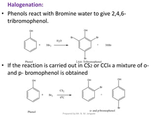 Halogenation:
• Phenols react with Bromine water to give 2,4,6-
tribromophenol.
• If the reaction is carried out in CS2 or CCl4 a mixture of o-
and p- bromophenol is obtained
Prepared by Mr. N. M. Jangade
 