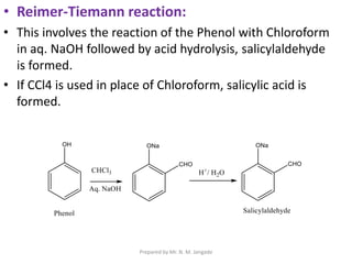 • Reimer-Tiemann reaction:
• This involves the reaction of the Phenol with Chloroform
in aq. NaOH followed by acid hydrolysis, salicylaldehyde
is formed.
• If CCl4 is used in place of Chloroform, salicylic acid is
formed.
Prepared by Mr. N. M. Jangade
 