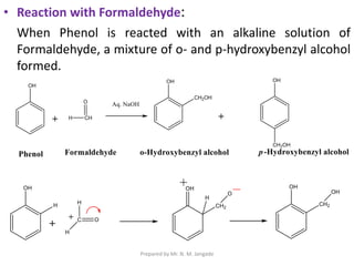 • Reaction with Formaldehyde:
When Phenol is reacted with an alkaline solution of
Formaldehyde, a mixture of o- and p-hydroxybenzyl alcohol
formed.
Prepared by Mr. N. M. Jangade
 